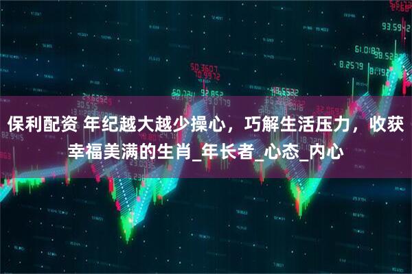 保利配资 年纪越大越少操心，巧解生活压力，收获幸福美满的生肖_年长者_心态_内心