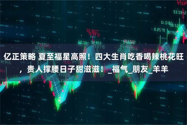 亿正策略 夏至福星高照！四大生肖吃香喝辣桃花旺，贵人撑腰日子甜滋滋！_福气_朋友_羊羊