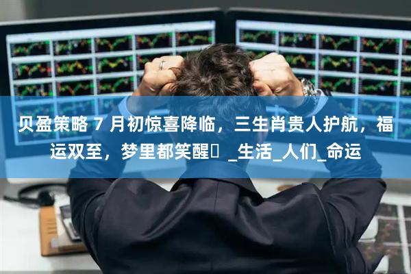 贝盈策略 7 月初惊喜降临，三生肖贵人护航，福运双至，梦里都笑醒​_生活_人们_命运