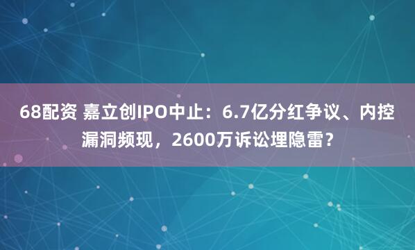 68配资 嘉立创IPO中止：6.7亿分红争议、内控漏洞频现，2600万诉讼埋隐雷？