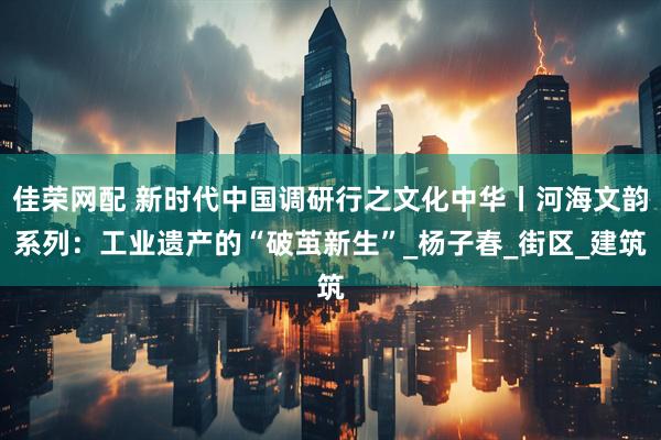 佳荣网配 新时代中国调研行之文化中华丨河海文韵系列：工业遗产的“破茧新生”_杨子春_街区_建筑