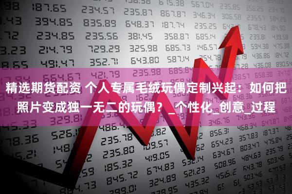 精选期货配资 个人专属毛绒玩偶定制兴起：如何把照片变成独一无二的玩偶？_个性化_创意_过程