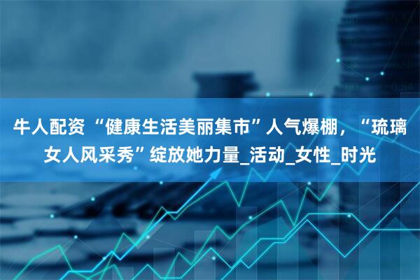 牛人配资 “健康生活美丽集市”人气爆棚，“琉璃女人风采秀”绽放她力量_活动_女性_时光