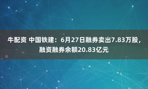 牛配资 中国铁建：6月27日融券卖出7.83万股，融资融券余额20.83亿元