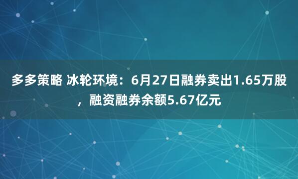 多多策略 冰轮环境：6月27日融券卖出1.65万股，融资融券余额5.67亿元