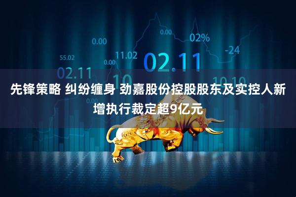 先锋策略 纠纷缠身 劲嘉股份控股股东及实控人新增执行裁定超9亿元