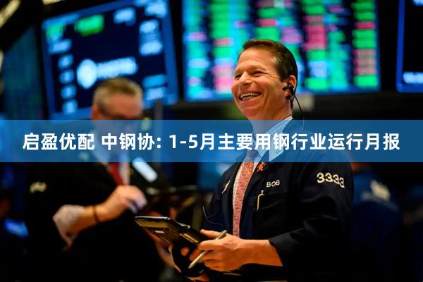 启盈优配 中钢协: 1-5月主要用钢行业运行月报