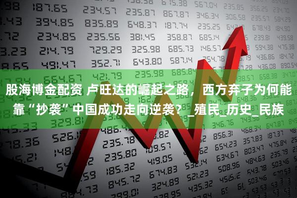 股海博金配资 卢旺达的崛起之路，西方弃子为何能靠“抄袭”中国成功走向逆袭？_殖民_历史_民族