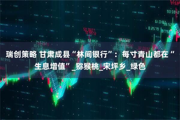 瑞创策略 甘肃成县“林间银行”：每寸青山都在“生息增值”_猕猴桃_宋坪乡_绿色