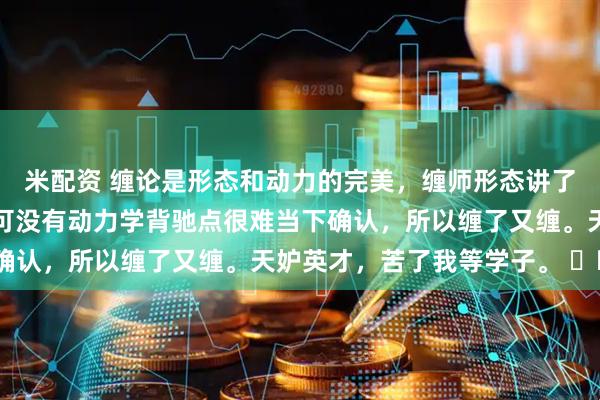米配资 缠论是形态和动力的完美，缠师形态讲了很多，动力所讲很少，可没有动力学背驰点很难当下确认，所以缠了又缠。天妒英才，苦了我等学子。 ​​​