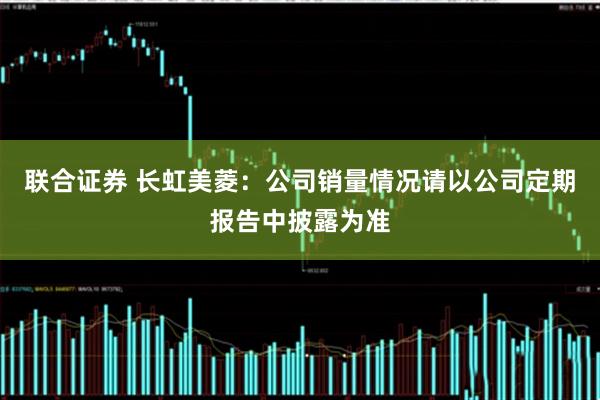 联合证券 长虹美菱：公司销量情况请以公司定期报告中披露为准