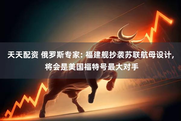 天天配资 俄罗斯专家: 福建舰抄袭苏联航母设计, 将会是美国福特号最大对手