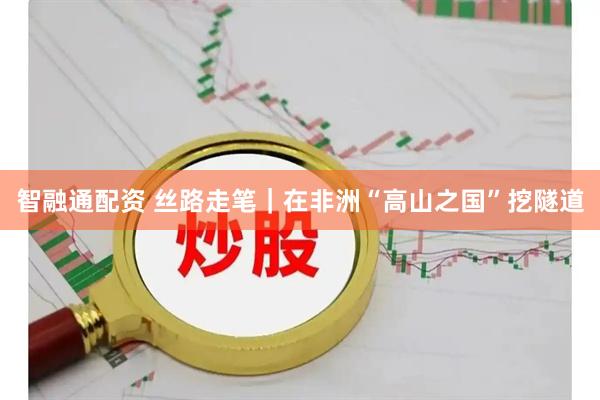 智融通配资 丝路走笔｜在非洲“高山之国”挖隧道