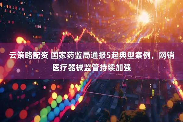 云策略配资 国家药监局通报5起典型案例，网销医疗器械监管持续加强