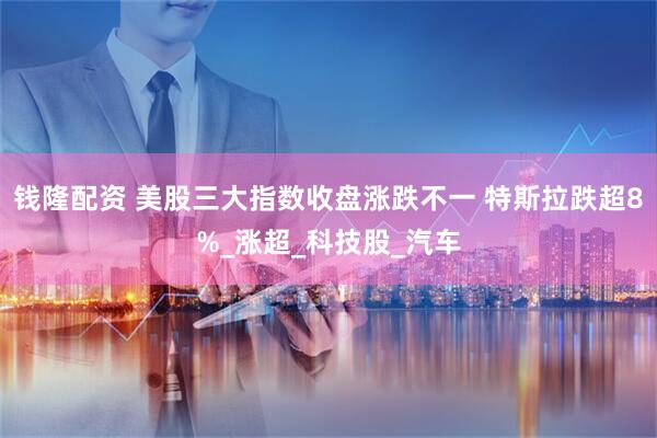 钱隆配资 美股三大指数收盘涨跌不一 特斯拉跌超8%_涨超_科技股_汽车