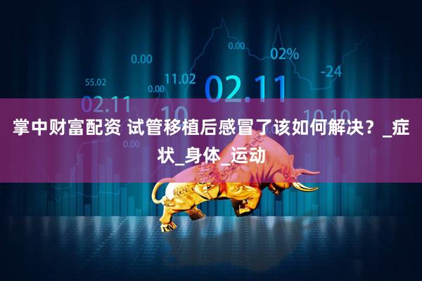 掌中财富配资 试管移植后感冒了该如何解决？_症状_身体_运动