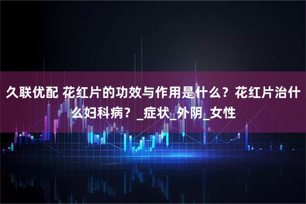 久联优配 花红片的功效与作用是什么？花红片治什么妇科病？_症状_外阴_女性