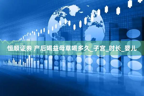 恒顺证券 产后喝益母草喝多久_子宫_时长_婴儿