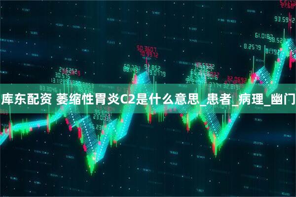库东配资 萎缩性胃炎C2是什么意思_患者_病理_幽门