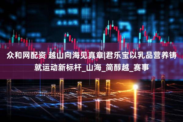 众和网配资 越山向海见真章|君乐宝以乳品营养铸就运动新标杆_山海_简醇越_赛事