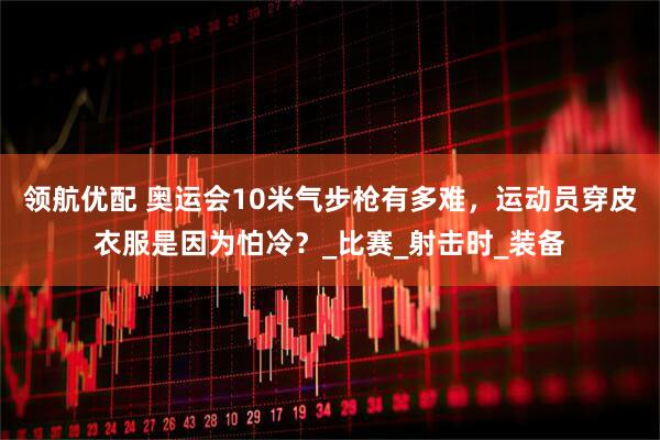 领航优配 奥运会10米气步枪有多难，运动员穿皮衣服是因为怕冷？_比赛_射击时_装备