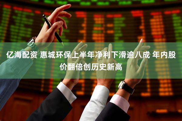 亿海配资 惠城环保上半年净利下滑逾八成 年内股价翻倍创历史新高