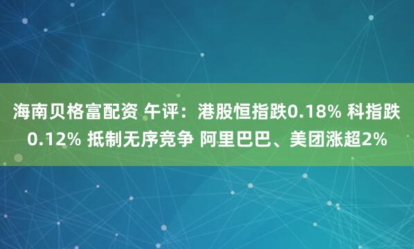 海南贝格富配资 午评：港股恒指跌0.18% 科指跌0.12% 抵制无序竞争 阿里巴巴、美团涨超2%