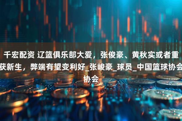 千宏配资 辽篮俱乐部大爱，张俊豪、黄秋实或者重获新生，弊端有望变利好_张峻豪_球员_中国篮球协会