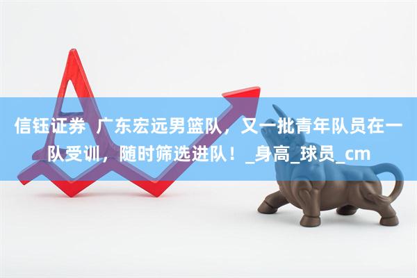 信钰证券  广东宏远男篮队，又一批青年队员在一队受训，随时筛选进队！_身高_球员_cm