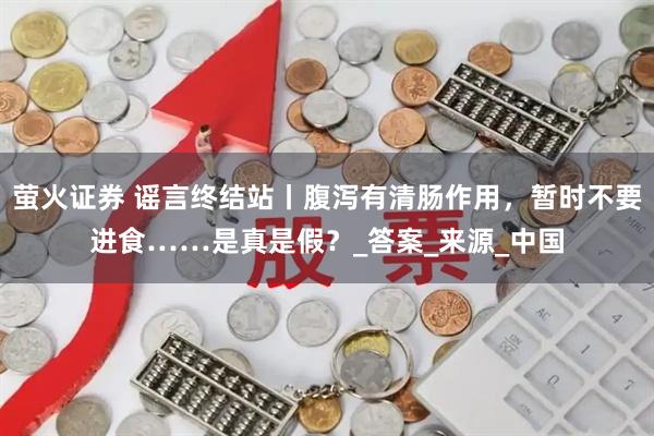 萤火证券 谣言终结站丨腹泻有清肠作用，暂时不要进食……是真是假？_答案_来源_中国
