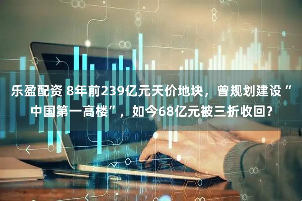 乐盈配资 8年前239亿元天价地块，曾规划建设“中国第一高楼”，如今68亿元被三折收回？
