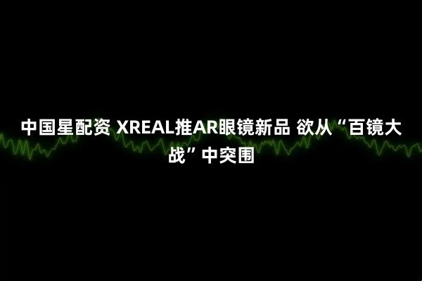 中国星配资 XREAL推AR眼镜新品 欲从“百镜大战”中突围