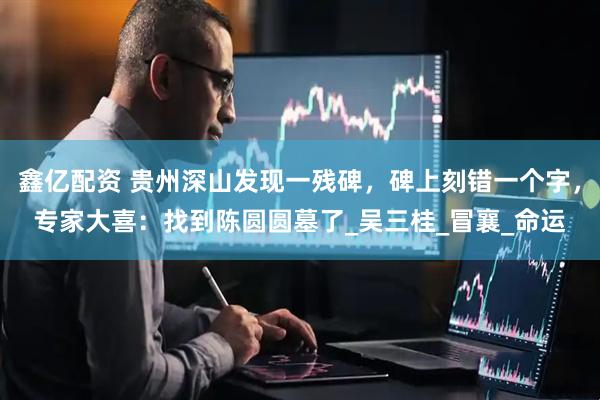 鑫亿配资 贵州深山发现一残碑，碑上刻错一个字，专家大喜：找到陈圆圆墓了_吴三桂_冒襄_命运