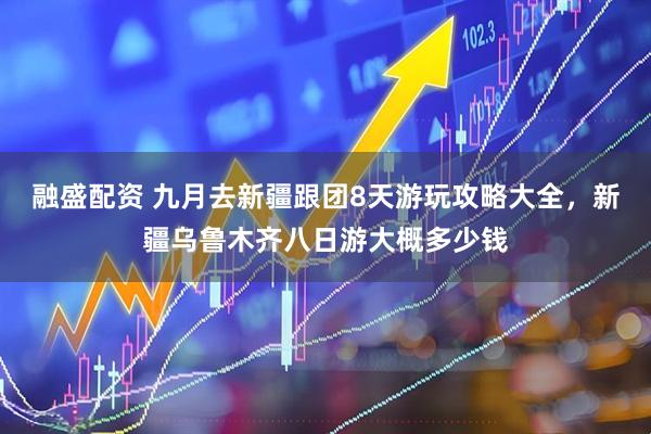 融盛配资 九月去新疆跟团8天游玩攻略大全，新疆乌鲁木齐八日游大概多少钱