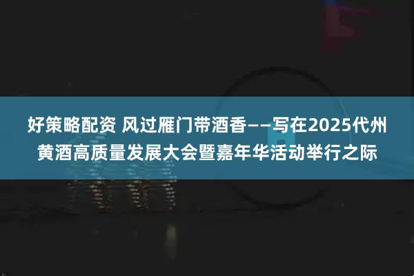 好策略配资 风过雁门带酒香——写在2025代州黄酒高质量发展大会暨嘉年华活动举行之际