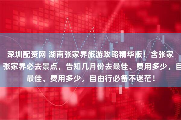 深圳配资网 湖南张家界旅游攻略精华版！含张家界五天四晚行程、张家界必去景点，告知几月份去最佳、费用多少，自由行必备不迷茫！